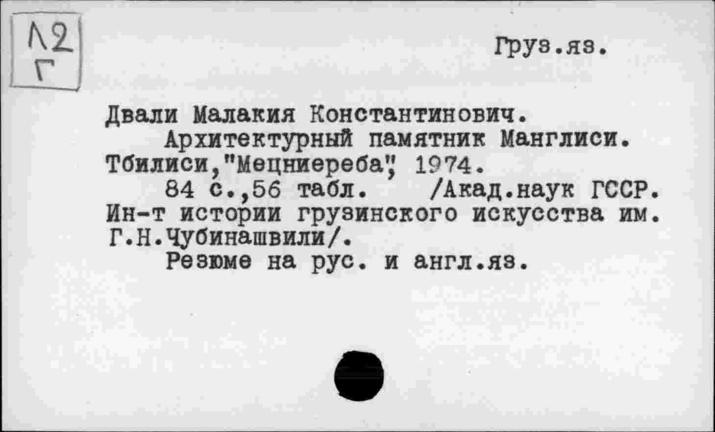 ﻿Груз.яз.
Двали Малакия Константинович.
Архитектурный памятник Манглиси.
Тбилиси, "Мецниереба',' 1974.
84 с.,56 табл. /Акад.наук ГССР. Ин-т истории грузинского искусства им. Г.Н.Чубинашвили/.
Резюме на рус. и англ.яз.